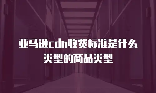 亚马逊cdn收费标准是什么类型的商品类型