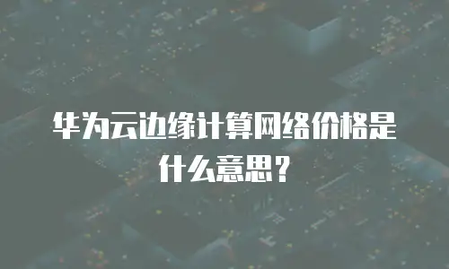 华为云边缘计算网络价格是什么意思？