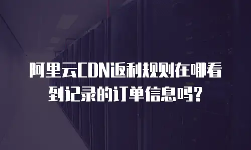 阿里云CDN返利规则在哪看到记录的订单信息吗？