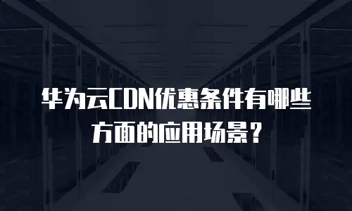 华为云CDN优惠条件有哪些方面的应用场景？