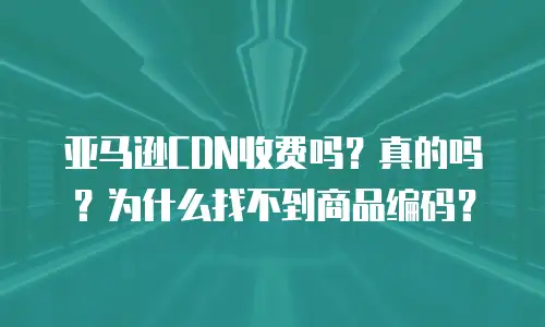 亚马逊CDN收费吗？真的吗？为什么找不到商品编码？