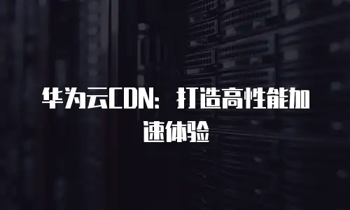 华为云CDN：打造高性能加速体验