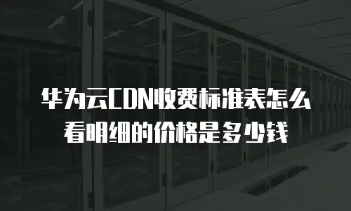华为云CDN收费标准表怎么看明细的价格是多少钱