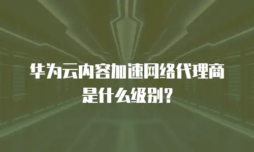 华为云内容加速网络代理商是什么级别？