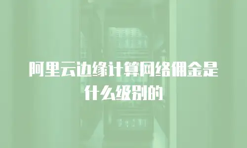 阿里云边缘计算网络佣金是什么级别的