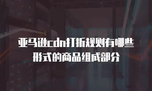 亚马逊cdn打折规则有哪些形式的商品组成部分