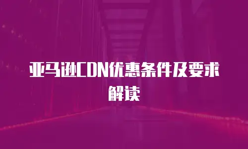 亚马逊CDN优惠条件及要求解读