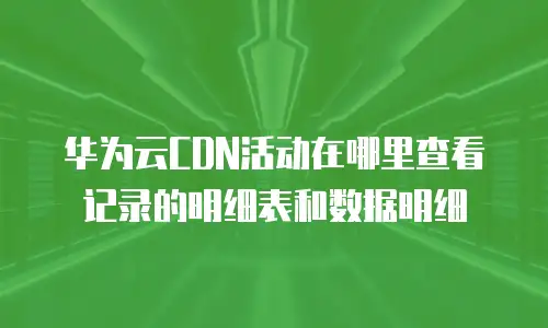 华为云CDN活动在哪里查看记录的明细表和数据明细