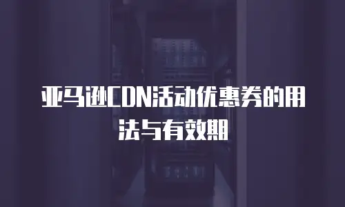 亚马逊CDN活动优惠券的用法与有效期