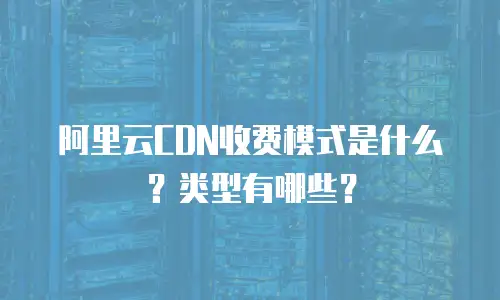 阿里云CDN收费模式是什么？类型有哪些？