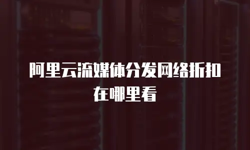 阿里云流媒体分发网络折扣在哪里看