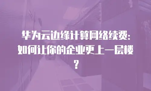 华为云边缘计算网络续费：如何让你的企业更上一层楼？