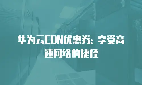 华为云CDN优惠券: 享受高速网络的捷径