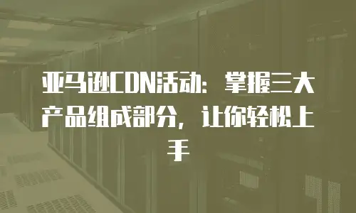 亚马逊CDN活动：掌握三大产品组成部分，让你轻松上手