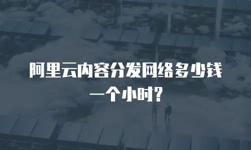 阿里云内容分发网络多少钱一个小时？