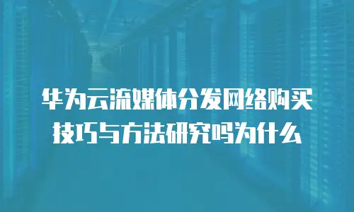 华为云流媒体分发网络购买技巧与方法研究吗为什么