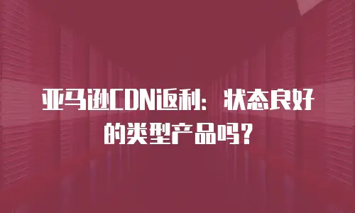 亚马逊CDN返利：状态良好的类型产品吗？