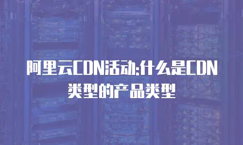 阿里云CDN活动:什么是CDN类型的产品类型