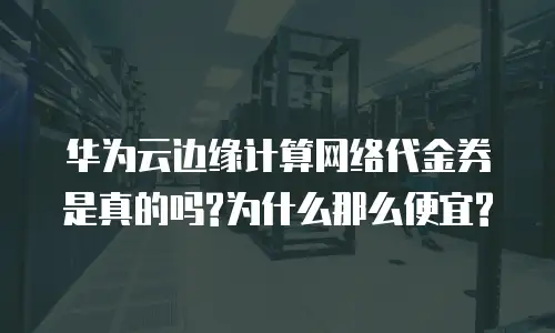 华为云边缘计算网络代金券是真的吗?为什么那么便宜?