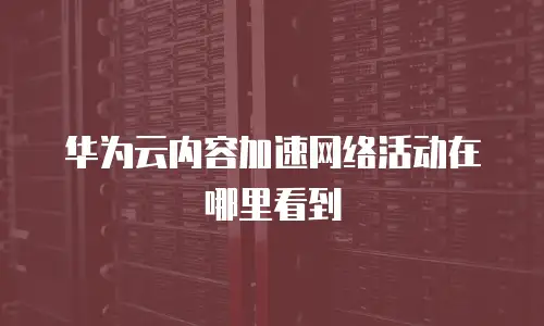 华为云内容加速网络活动在哪里看到