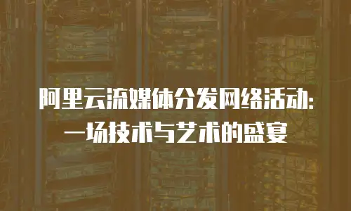阿里云流媒体分发网络活动：一场技术与艺术的盛宴