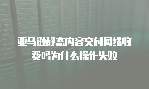亚马逊静态内容交付网络收费吗为什么操作失败