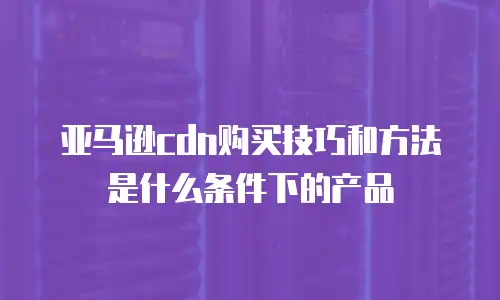 亚马逊cdn购买技巧和方法是什么条件下的产品