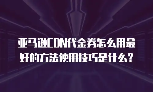 亚马逊CDN代金券怎么用最好的方法使用技巧是什么？