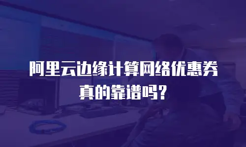 阿里云边缘计算网络优惠券真的靠谱吗？