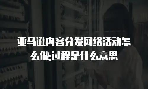 亚马逊内容分发网络活动怎么做:过程是什么意思
