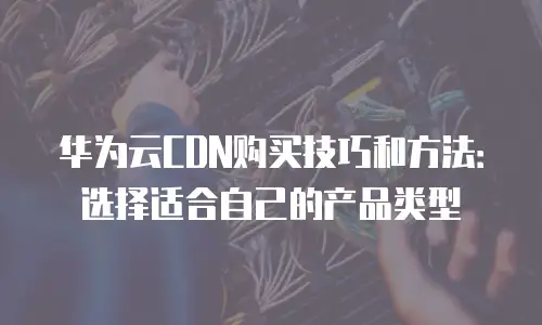 华为云CDN购买技巧和方法：选择适合自己的产品类型