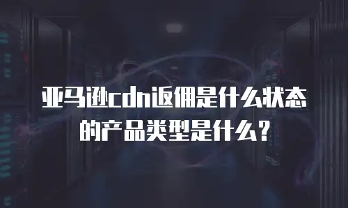 亚马逊cdn返佣是什么状态的产品类型是什么？