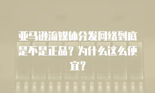 亚马逊流媒体分发网络到底是不是正品？为什么这么便宜？