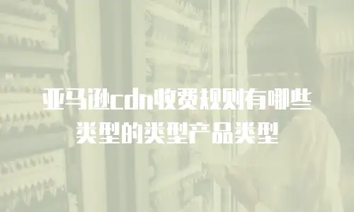 亚马逊cdn收费规则有哪些类型的类型产品类型