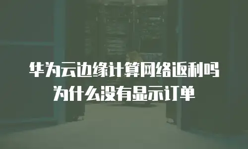 华为云边缘计算网络返利吗为什么没有显示订单