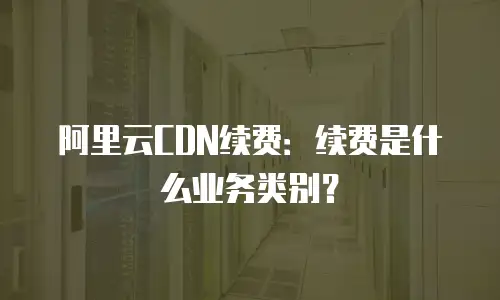 阿里云CDN续费：续费是什么业务类别？
