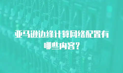 亚马逊边缘计算网络配置有哪些内容？