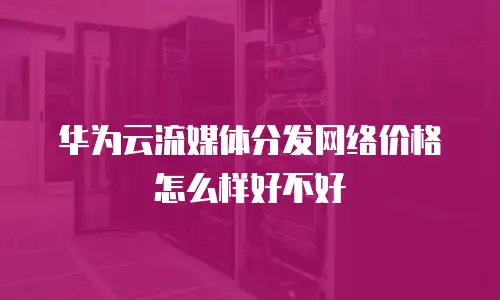 华为云流媒体分发网络价格怎么样好不好
