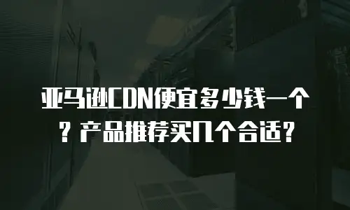 亚马逊CDN便宜多少钱一个？产品推荐买几个合适？