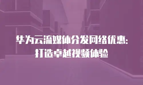 华为云流媒体分发网络优惠：打造卓越视频体验