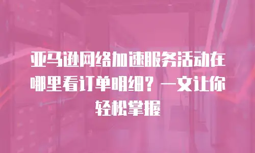 亚马逊网络加速服务活动在哪里看订单明细？一文让你轻松掌握