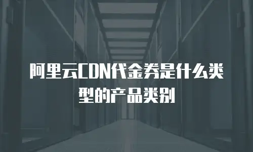 阿里云CDN代金券是什么类型的产品类别