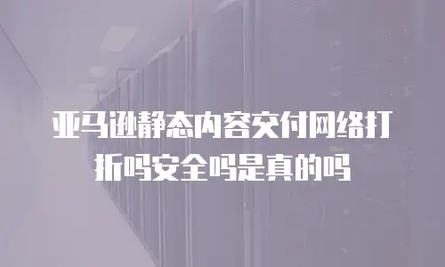 亚马逊静态内容交付网络打折吗安全吗是真的吗