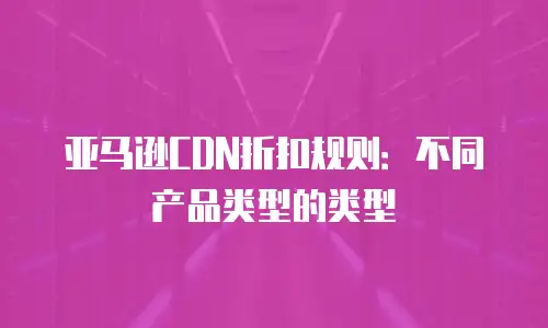亚马逊CDN折扣规则：不同产品类型的类型