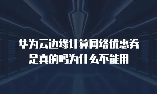 华为云边缘计算网络优惠券是真的吗为什么不能用