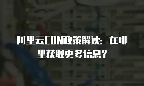阿里云CDN政策解读：在哪里获取更多信息？