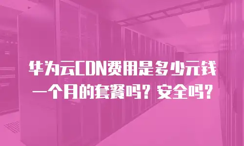 华为云CDN费用是多少元钱一个月的套餐吗？安全吗？