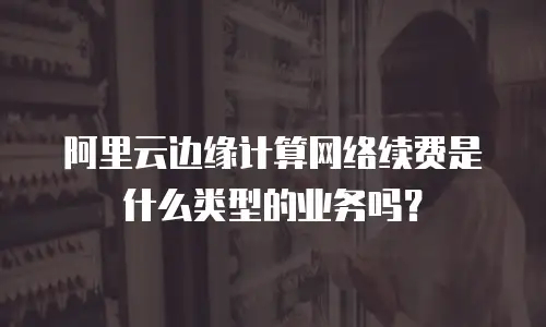阿里云边缘计算网络续费是什么类型的业务吗？