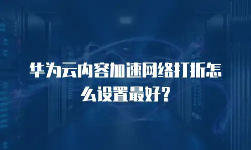 华为云内容加速网络打折怎么设置最好？