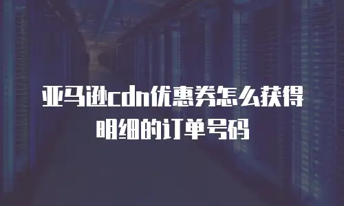 亚马逊cdn优惠券怎么获得明细的订单号码